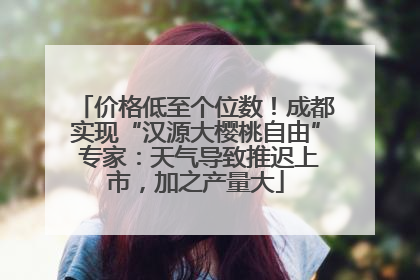 价格低至个位数！成都实现“汉源大樱桃自由” 专家：天气导致推迟上市，加之产量大