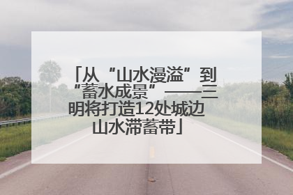 从“山水漫溢”到“蓄水成景”——三明将打造12处城边山水滞蓄带