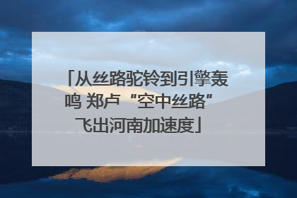 从丝路驼铃到引擎轰鸣 郑卢“空中丝路”飞出河南加速度