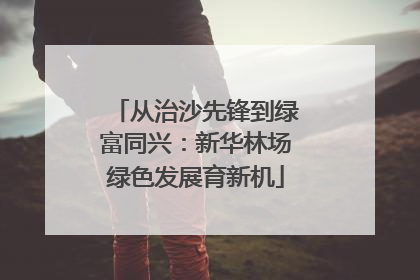 从治沙先锋到绿富同兴：新华林场绿色发展育新机