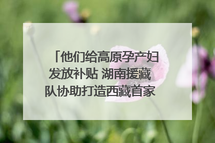 他们给高原孕产妇发放补贴 湖南援藏队协助打造西藏首家高原产儿协同中心