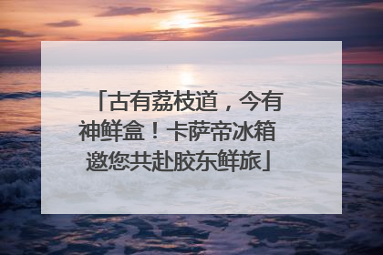 古有荔枝道，今有神鲜盒！卡萨帝冰箱邀您共赴胶东鲜旅