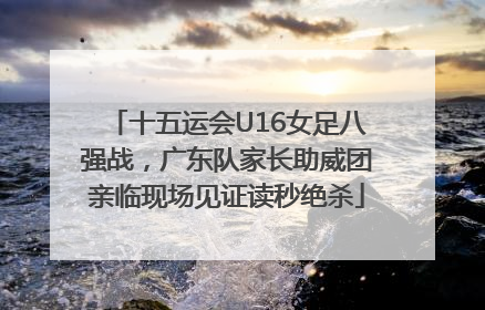 十五运会U16女足八强战，广东队家长助威团亲临现场见证读秒绝杀