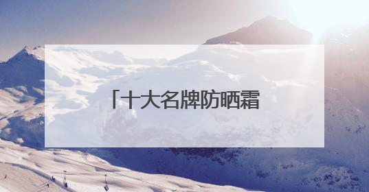 十大名牌防晒霜哪款防晒最好！防晒乳液多少钱真实价格指南？