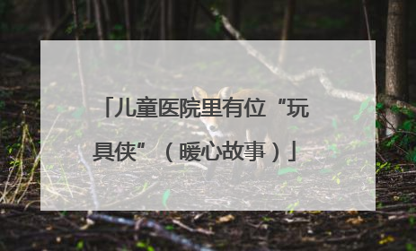 儿童医院里有位“玩具侠”（暖心故事）