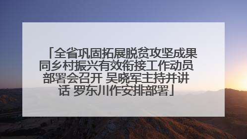全省巩固拓展脱贫攻坚成果同乡村振兴有效衔接工作动员部署会召开 吴晓军主持并讲话 罗东川作安排部署