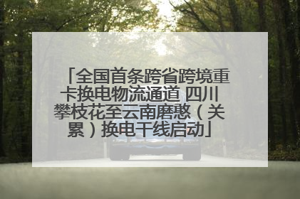 全国首条跨省跨境重卡换电物流通道 四川攀枝花至云南磨憨（关累）换电干线启动