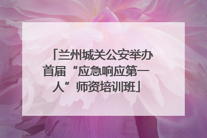 兰州城关公安举办首届“应急响应第一人”师资培训班