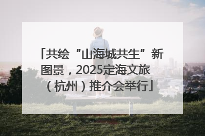 共绘“山海城共生”新图景，2025定海文旅（杭州）推介会举行