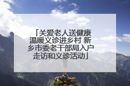 关爱老人送健康 温暖义诊进乡村 新乡市委老干部局入户走访和义诊活动
