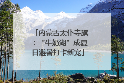 内蒙古太仆寺旗：“牛奶湖”成夏日避暑打卡新宠