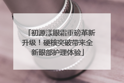 初源漾眼霜重磅革新升级！硬核突破带来全新眼部护理体验
