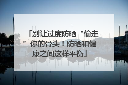 别让过度防晒“偷走”你的骨头！防晒和健康之间这样平衡