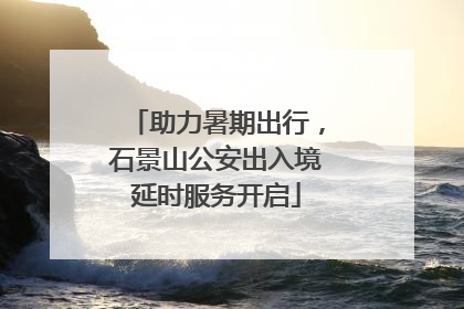 助力暑期出行，石景山公安出入境延时服务开启