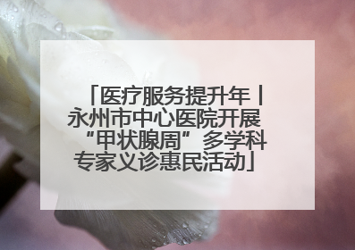 医疗服务提升年丨永州市中心医院开展“甲状腺周”多学科专家义诊惠民活动