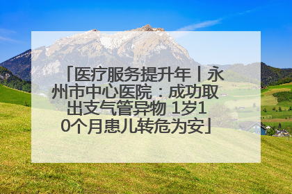 医疗服务提升年丨永州市中心医院：成功取出支气管异物 1岁10个月患儿转危为安