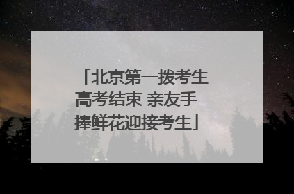 北京第一拨考生高考结束 亲友手捧鲜花迎接考生