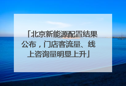 北京新能源配置结果公布，门店客流量、线上咨询量明显上升