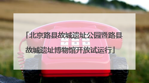 北京路县故城遗址公园暨路县故城遗址博物馆开放试运行