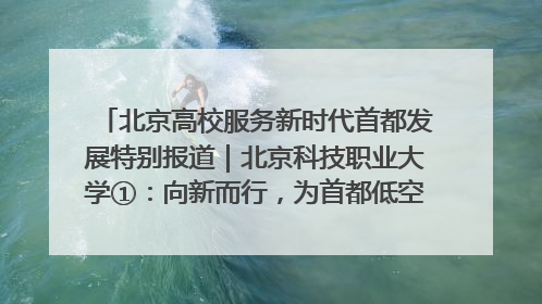 北京高校服务新时代首都发展特别报道｜北京科技职业大学①：向新而行，为首都低空经济发展提供“即战力”
