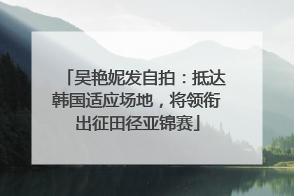吴艳妮发自拍：抵达韩国适应场地，将领衔出征田径亚锦赛
