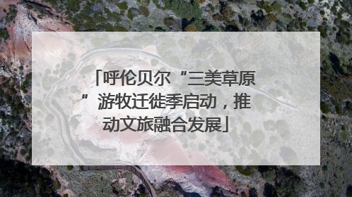 呼伦贝尔“三美草原”游牧迁徙季启动，推动文旅融合发展