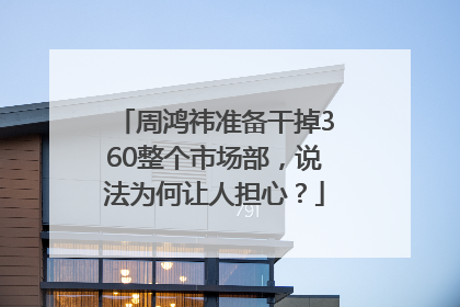 周鸿祎准备干掉360整个市场部，说法为何让人担心？