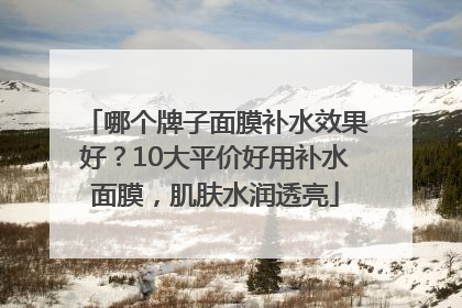 哪个牌子面膜补水效果好？10大平价好用补水面膜，肌肤水润透亮