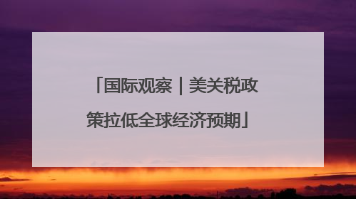 国际观察｜美关税政策拉低全球经济预期