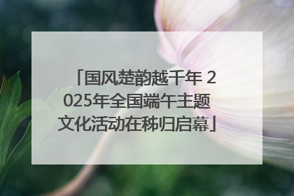 国风楚韵越千年 2025年全国端午主题文化活动在秭归启幕