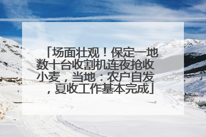 场面壮观！保定一地数十台收割机连夜抢收小麦，当地：农户自发，夏收工作基本完成