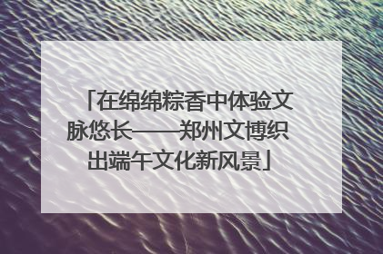 在绵绵粽香中体验文脉悠长——郑州文博织出端午文化新风景