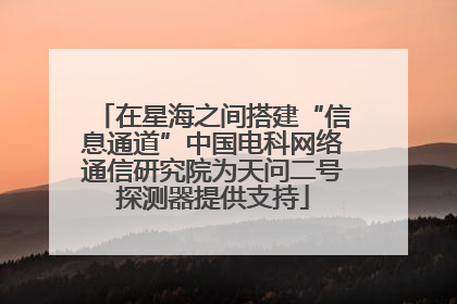 在星海之间搭建“信息通道”中国电科网络通信研究院为天问二号探测器提供支持