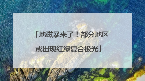 地磁暴来了！部分地区或出现红绿复合极光