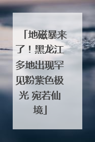 地磁暴来了！黑龙江多地出现罕见粉紫色极光 宛若仙境