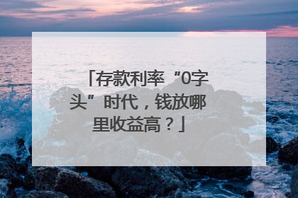 存款利率“0字头”时代，钱放哪里收益高？
