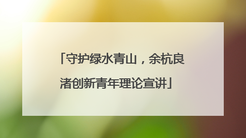 守护绿水青山，余杭良渚创新青年理论宣讲