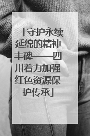 守护永续延绵的精神丰碑——四川着力加强红色资源保护传承