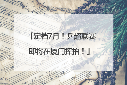 定档7月！乒超联赛即将在厦门挥拍！