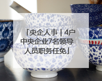 央企人事｜4户中央企业7名领导人员职务任免