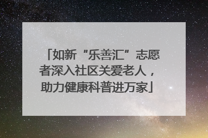 如新“乐善汇”志愿者深入社区关爱老人，助力健康科普进万家