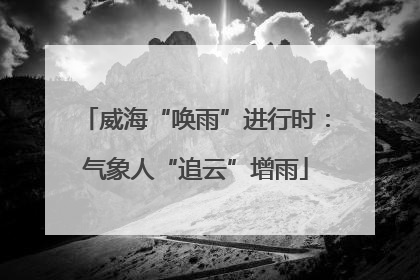 威海“唤雨”进行时：气象人“追云”增雨