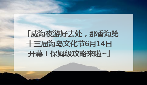威海夜游好去处，那香海第十三届海岛文化节6月14日开幕！保姆级攻略来啦~