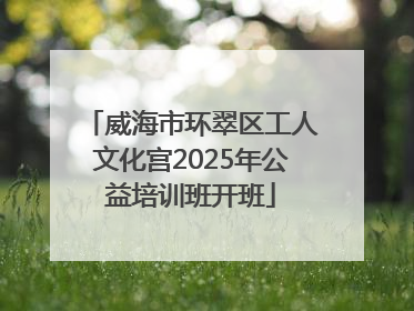 威海市环翠区工人文化宫2025年公益培训班开班
