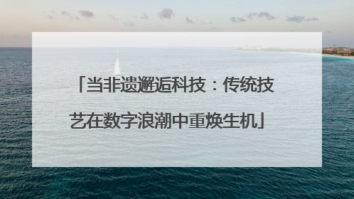 当非遗邂逅科技：传统技艺在数字浪潮中重焕生机