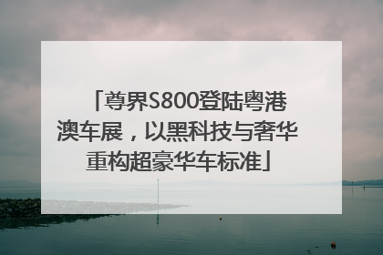 尊界S800登陆粤港澳车展，以黑科技与奢华重构超豪华车标准