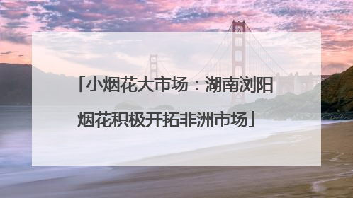 小烟花大市场：湖南浏阳烟花积极开拓非洲市场