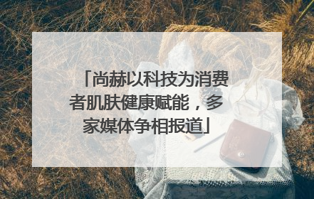 尚赫以科技为消费者肌肤健康赋能，多家媒体争相报道