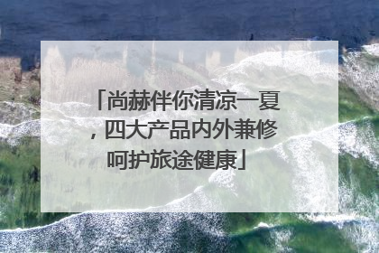 尚赫伴你清凉一夏，四大产品内外兼修呵护旅途健康