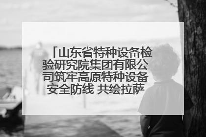 山东省特种设备检验研究院集团有限公司筑牢高原特种设备安全防线 共绘拉萨美好生活画卷